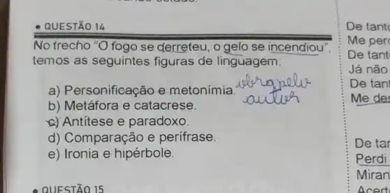 QUESTÃO 14
No trecho "O fogo se derreteu, o gelo se incendiou
temos as seguintes figuras de linguagem
a) Personifica e metonímia
b) Metáfora e catacrese
__
Antitese e paradoxo
d) Comparaçã e perifrase
e) Ironia e hipérbole
De tant
De tant
Já não
De tani
Me des
De tar
Perdi
Miran
cert