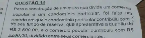 QUESTÃO 14
Para a construção de um muro que divide um comércio
popular e um condomínio particular, foi feito um
acordo em que o condomínio particular contribuiu com (2)/(5)
de seu fundo de reserva , que apresentava a quantia de
R 2600,00 e o comércio popular contribuiu com R 
2200,00 dividido entre seus comerciantes.