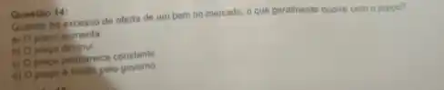 Questão 14
Quando ha excesso de oferta de um bem no mercado, o que geralmente ocorre com o preço?
a) preco aumenta
b) Opreco diminul
c) 0 preço permanece constante
d) preço d fixado pelo governo