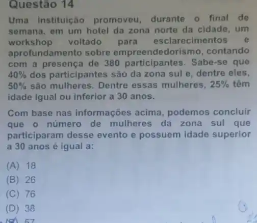 Questão 14
Uma instituição promoveu, durante o final de
semana, em um hotel da zona norte da cidade, um
workshop voltado para esclarecimentos e
aprofundamento sobre empreendedorismo contando
com a presença de 380 participantes. Sabe -se que
40%  dos participantes são da zona sul e, dentre eles,
50%  são mulheres. Dentre essas mulheres, 25%  têm
idade igual ou inferior a 30 anos.
Com base nas informações acima podemos concluir
que o número de mulheres da zona sul que
participaram desse evento e possuem idade superior
a 30 anos é igual a:
(A) 18
(B) 26
(C) 76
(D) 38
7