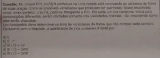 Questão 15- (Enem PPl 2020) A prefeitura de uma cidade está renovando os canteiros de flores
de suas praças. Entre as possiveis variedades que poderiam ser plantadas, foram escolhidas
cinco: amor-perfeito, cravina petúnia, margarida e lino. Em cada um dos canteiros todos com
composições diferentes, serão utilizadas somente trés variedades distintas, não importando como
elas serão dispostas
Um funcionário deve determinar os trios de variedades de flores que irão compor cada canteiro
De acordo com o disposto, a quantidade de trios possiveis é dada por
a) 5
b) 5.3
c) 5!/(5-3)!
d) 5!/(5-3)!2!
e) 5!/(5-3)!3!