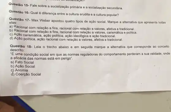 Questão 15- Fale sobre a socialização primária e a socialização secundária.
Questão 16-Qual é diferença entre a cultura erudita e a cultura popular?
Questão 17- Max Weber apontou quatro tipos de ação social. Marque a atternativa que apresenta todas
elas:
a) Racional com relação a fins, racional com relação a valores, afetiva e tradicional.
b) Racional com relação a fins, racional com relação a valores, carismática e política.
c) Ação carismática, ação politica, ação ideológica e ação tradicional.
d) Ação politica, ação racional com relação a valores, afetiva e tradicional.
Questão 18- Leia o trecho abaixo e em seguida marque a alternativa que corresponde ao conceito
descrito:
"E uma condição social em que as normas reguladoras do comportamento perderam a sua validade, onde
a eficácia das normas está em perigo".
a) Fato Social
b) Ação Social
c) Anomia
d) Coerção Social