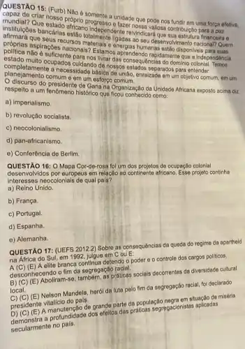 QUESTÃO 15: (Furb) Não é somente a unidade que pode nos fundir em uma força efetiva,
capa?de criar nosso próprio e fazer nossa vallosa contribulção para a paz
mundlal? Que estado africano independente reivindicará que sua estrutura financeira e
institulções bancárias estão totalmente ligadas ao seu desenvolvimento nacional? Quem
afirmará que seus recursos materials e energias humanas estão disponiveis para suas
próprias aspirações nacionais? Estamos rapidamente que a independência
politica não é suficiente para nos livrar das consequências do dominio colonial Temos
completamente a necessidade básica de união enraizade em um objetivo comum, em um
estado muito ocupados culdando de nossos estados separados para entender
planejamento comum e em um esforco comum.
discurso do presidente de Gana na Organização da Unidade Africana exposto acima diz
respeito a um fenômeno histórico que ficou conhecido como:
a) imperialismo.
b) revolução socialista.
c) neocolonialismo
d) pan-africanismo.
e) Conferência de Berlim.
16: O Mapa Cor-de-rosa foi um dos projetos de ocupação colonial
desenvolvidos por europeus em relação ao continente atricano. Esse projeto continha
interesses neocolonials de qual país?
a) Reino Unido.
b) França.
c) Portugal
d) Espanha.
e) Alemanha.
QUESTÃO 17: (UEFS.001?2) Sobre as consequências da queda do regime da apartheid
detendo o poder e - controle dos cargos politicos,
na ESTAOO Sul, em 1992 julgue em CouE:
desconnecendo ofimal segregação
praticas socials decorrentes da diversidade cultural
local.
Mandela, herói da luta pelo fim da segregação racial, foi declarado
presidente vitaliclençao d
de grande parte da população negra emasyaplicada miséria
Elect profundidade dos efeitos das práticas segregacionistas aplicadas
Secularmente no pals.