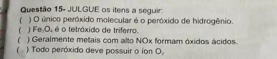 Questão 15 - JULGUE os itens a seguir:
() O único peróxido molecular é o peróxido de hidrogênio.
() Fe_(3)O_(4) é o tetróxido de triferro.
() Geralmente metais com alto NO)formam óxidos ácidos.
() Todo peróxido deve possuir o ion O_(2)