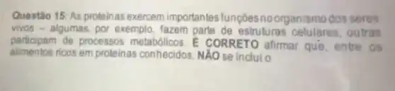 Questão 15: As proteinas exercem importantes funçoes noorganismo dos seres
vivos - algumas, por exemplo, fazem parte de estruturas celulares outras
participam de processos metabólicos.CORRETO afirmar que,entre os
alimentos ricos em proteinas conhecidos, NẢO se incluio