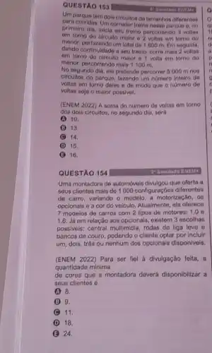 QUESTÃO 153
Um parque tem dois circuitos de tamanhos diferentes
para corridas. Um corredor troina nesse parque e no
primeiro dis, inicia sou treino percorrondo 3 voltas
om torno do circuito malor e 2 voltas em torno do
monor, porfazondo um total de 1800 m. Em soguida,
dando continuidade a seu troino, corre mais 2 voltas
om torno do circuito malor 9 1 volta om torno do
monor, percorrondo mais 1100 m.
No segundo dia, olo pretende percorrer 6 000 m nos
circultos do parque, fazondo um numero inteiro do
voltas em torno doles e de modo que o número de
voltas soja o maior possivol.
(ENEM 2022) A soma do número de voltas em torno
dos dois circuitos, no segundo dia, será
A 10.
B 13.
(C) 14.
D 15.
B 16.
QUESTÃO 154
30 Simulado ENEM:
Uma montadora de automóveis que oferta a
seus cllentes mais do 1000 configuraçõos diferentes
de carro, variando o modelo, a motorização, 08
opcionais e a cor do veículo. Atualmente, ela oferece
7 modelos de carros com 2 tipos de motores: 1.0 e
1.6. Já em relação aos opcionais, existem 3 escolhas
possiveis: central multimidia rodas de liga leve 6
bancos de couro, podendo o cliente optar por incluir
um, dois, três ou nenhum dos opcionais disponiveis.
(ENEM 2022) Para ser fiel à divulgação feita, a
quantidade minima
de cores que a montadora deverá disponibilizar a
seus clientes é
A 8.
B 9.
(C) 11. C
D 18.
24.