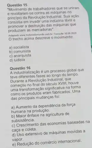 Questão 15
"Movimento de trabalhadores que se uniram
e revoltaram-se contra as máquinas no
princípio da Revolução Industrial. Sua ação
consistia em invadir uma indústria têxtil e
promover a destruição das máquinas que
produziam as mercadorias".
Adaptado www historiadomundo.com.br Consulta
16.06.2020
trecho acima descreve o movimento:
a) socialista
b) comunista
c) anarquista
d) ludista
Questão 16
A industrialização é um processo global que
teve diferentes fases ao longo do tempo.
Durante a Revolução Industrial, que
começou no final do século XVIII, houve
uma transformação significativa na forma
como os produtos eram fabricados . Uma
das principais mudanças foi:
a) Aumento da dependência da força
humana na produção.
b) Maior ênfase na agricultura de
subsistência.
C)Crescimento das economias baseadas na
caça e coleta.
d) Uso extensivo de máquinas movidas a
vapor.
e) Redução do comércio internacional.