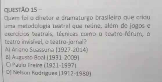 QUESTÃO 15-
Quem foi o diretor e dramaturgo brasileiro que criou
uma metodolog ia teatral que reúne além de jogos e
exercicios teatrais , técnicas como o teatro -fórum, 0
teatro invisivel, o teatro-jornal?
A) Ariano Suassuna (1927-2014)
B) Augusto Boal (1931-2009)
C) Paulo Freire (1921-1997)
D) Nelson Rodrigues (1912-1980)