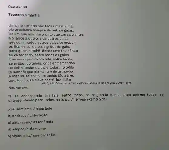 Questão 15
Tecendo a manhã
Um galo sozinho não tece uma manhã:
ele precisará sempre de outros galos.
De um que apanhe o grito que um galo antes
e o lance a outro; e de outros galos
que com muitos outros galos se cruzem
os fios de sol de seus gritos de galo,
para que a manhã, desde uma teia tênue,
se vả tecendo , entre todos os galos.
Ese encorpando em tela, entre todos,
se erguendo tenda, onde entrem todos,
se entretendend para todos, no toldo
(a manhã) que plana livre de armação.
A manhã, toldo de um tecido tão aéreo
que, tecido, se eleva por si: luz balão.
(MELO, João Cabral de In: Poesias Completas. Rio de Janeiro, José Olympio 1979)
Nos versos:
"E se encorpando em tela, entre todos, se erguendo tenda , onde entrem todos, se
entretendendo para todos, no toldo __ "tem-se exemplo de:
a) eufemismo /hipérbole
b) antítese / aliteração
c) aliteração / assonância
d) silepse /eufemismo
e) sinestesia / comparação