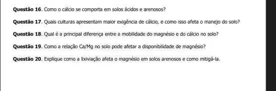 Questão 16. Como o cálcio se comporta em solos ácidos e arenosos?
Questão 17. Quais culturas apresentam maior exigência de cálcio, e como isso afeta o manejo do solo?
Questão 18. Qual é a principal diferença entre a mobilidade do magnésio e do cálcio no solo?
Questão 19. Como a relação Ca/Mg no solo pode afetai a disponibilidade de magnésio?
Questão 20. Explique como a lixiviação afeta o magnésio em solos arenosos e como mitigá-la.