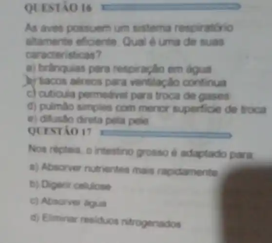 QUESTÃO 16 I
As aves possuem um sistema respiratório
altamente eficiente Qual é uma de suas
caracteristicas?
a) brânquias para respiração em água
)) 'tacos aéreos para ventilação continua
c) cuticula permedivel para troca de gases
d) pulmào simples com menor superficie de troca
e) difusão direta pela pele
QUESTÃO 17
Nos répteis, 0 intestino grosso é adaptado para
a) Absorver nutrientes mais rapidamente
b) Digerir celulose
c) Absorver dgua
d) Eliminar residuos nitrogenados