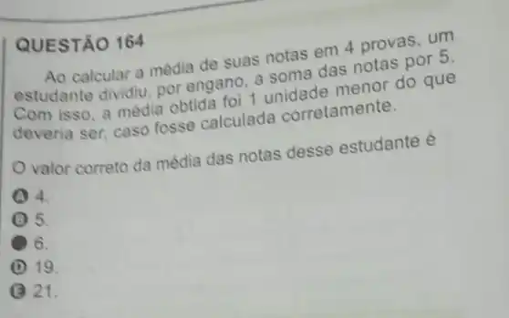 QUESTÃO 164
Ao calcular a média de suas notas em 4 provas, um
estudante dividiu, por engano, a soma das notas por 5.
Com isso, a média obtida fo 1 unidade menor do que
deveria ser caso fosse calculada corretamente.
valor correto da média das notas desse estudante é
4.
5.
6.
19.
21.