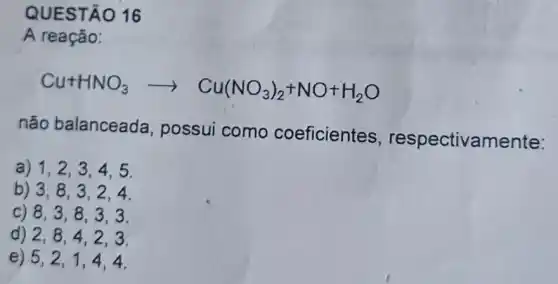 QUESTÃO 16
A reação:
Cu+HNO_(3)arrow Cu(NO_(3))_(2)+NO+H_(2)O
não balanceada , possui como coeficientes , respectivamente:
a) 1,2,3 , 4,5.
b) 3,8,3 , 2.4.
c) 8,3,8 , 3.3.
d) 2,8,4 , 2,3.
e) 5,2,1 ,4.4