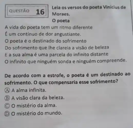 QUESTÃO 16
A vida do poeta tem um ritmo diferente
É um contínuo de dor angustiante.
poeta é 0 destinado do sofrimento
Do sofrimento que The clareia a visão de beleza
E a sua alma é uma parcela do infinito distante
infinito que ninguém sonda e ninguém compreende.
De acordo com a estrofe , o poeta é um destinado ao
sofrimento. 0 que compensa ria esse sofrimento?
A A alma infinita.
B A visão clara da beleza.
C O mistério da alma.
D O mistério do mundo.
Leia os versos do poeta Vinicius de
Moraes.
poeta