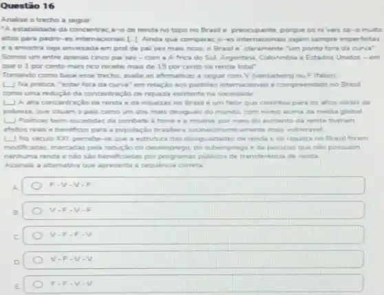 Questão 16
Analise o trecho a seguir
"A estabilidade da concentrac a-0 de renda no topo no Brasil e'preocupante porque os niveis sa-o muito
altos para padro-es internacionais [-1 Ainda que comparac, o-e internacionais sejam sempine imperfeitas
e a amostra seja enviesada em prol de pai ses mais ricos o Brasile'claramente "um ponto fora da curva?
Somos um entre apenas cinco pai ses -com a Africa do Sul. Argentina. Colokmbia e Estados Unides - em
que o 1 por cento mais rico recebe mais de 15 por cento da renda total"
Tomando como base esse trecho, avalie as afirmativas a seguir com V (verdadeiro) ou F (falso)
L) Na pratica, "estar fora da curva" em relação aos padribes inter nacoonais é compreendido no Brasil
como uma redução da concentração de riqueza existente na sociedade.
(1) A alta concentração de renda e de nquezas no Brasil é um fator que contribul para os altors nivers de
pobreza, que situam o pais como um dos mais desiguais do munde com nivers acima da media global
Politicas bem-sucedidar de combate a fome e a misena, por meno do aumento da renda tiveram
effeitos reais e beneficos para a população brasileir socioeconomicamente mais vulneravel
No seculo )O(I, percebe -se que a estruture das desigualdades de renda e de nqueza no Brasil foram
modificadas, marcadas pela redução do desemprego, do prego e de pessoas que nào possuem
nenhuma renda enào sao beneficiadas por programas publicos de transferencia de renda
Assinale a altemativa que apresenta a sequencia correta
F-Vcdot Vcdot F
V-F-V-F
V-F-Fcdot V
V-F-V-V
Fcdot Fcdot Vcdot V