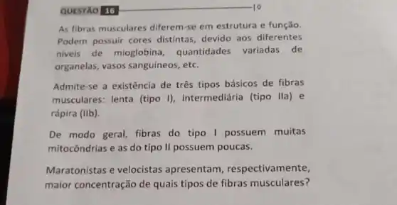 QUESTÃO 16
As fibras musculares diferem-se em estrutura e função.
Podem possuir cores distintas, devido aos diferentes
niveis de mioglobina , quantidades variadas de
organelas, vasos sanguíneos, etc.
Admite-se a existência de três tipos básicos de fibras
musculares: lenta (tipo I)intermediária (tipo lla) e
rápira (IIb).
De modo geral fibras do tipo I possuem muitas
mitocôndrias e as do tipo II possuem poucas.
Maratonistas e velocistas apresentam , respectivamente,
maior concentração de quais tipos de fibras musculares?