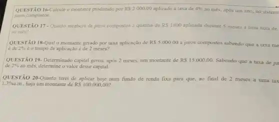 QUESTÃO 16-Calcule o montante produzido por RS2000,00 aplicado á taxa de 4% 
ao més, após um ano, no sistem
juros compostos.
QUESTÃO 17-Quanto receberá de juros compostos a quantia de RS1800 aplicada durante 5 meses a uma taxa de
ao més?
QUESTÃO 18-Qual 0 montante gerado por uma aplicação de RS5.00000 a juros compostos sabendo que a taxa me
é de 2%  é o tempo de aplicação é de 2 meses?
QUESTÃO 19 Determinado capital gerou após 2 meses, um montante de RS15.000,00
Sabendo que a taxa de ju
de 2%  ao més, determine o valor desse capital.
QUESTÃO 20-Quanto terei de aplicar hoje num fundo de renda fixa para que, ao final de 2 meses a uma tax
1.3%  a.m., haja um montante de RS100.000,00