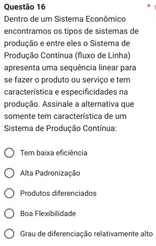 Questão 16
Dentro de um Sistema Econômico
encontramos os tipos de sistemas de
produção e entre eles o Sistema de
Produção Contínua (fluxo de Linha)
apresenta uma sequência linear para
se fazer o produto ou serviço e tem
característica e especificidad es na
produção . Assinale a alternativa que
somente tem característica de um
Sistema de Produção Contínua:
Tem baixa eficiência
Alta Padronização
Produtos diferenciados
Boa Flexibilidade
Grau de diferenciação relativamente alto