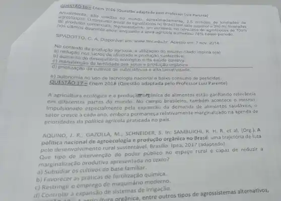 QUESTÃO 16-Enem 2016 (Questão adaptada pelo Professo Luiz Parente)
Anualmente
sao usadas no mundo aproximadamente, 2,5 milhoes de
de do produtos comercials anure de agrotóxicos no Brasil tem sido superior a
anos, enquanto a área agricola aumentou 78%  nesse periodo.
SPADOTTO, C. A. Disponive em: www.fmr.edu.br Acesso em: 7 nov 2014.
No contexto da produção agricola a utilização do insumo citado implica o(a)
a) redução nos lucros da atvided.produção sustentável.
b) aumento do desequilibrio ecológico o da saúde coletiva.
C) manutençao da fertilidade dos solos e produçǎo orgânica.
d) priorização de cultivos de subsistência e alta lucrativi dade.
e) autonomia no uso de tecnologia nacional e baixo consumo de pesticidas.
QUESTÃO 17 - Enem 2018 (Questão adaptada pelo Professor Luiz Parente)
A agricultura ecológica e a produçãor orgânica de alimentos estão ganhando relevância
em diferentes partes do mundo. No campo brasileiro também acontece o mesmo.
Impulsionado especialmente pela expansão da demanda de alimentos saudáveis, o
setor cresce a cada ano, embora permaneça relativamente marginalizado na agenda de
prioridades da politica agricola praticada no pais.
AQUINO, J. R.; GAZOLLA M. SCHNEIDER, S. In:SAMBUICHI, R. H. R et al. (Org.). A
politica nacional de agroecologia e produção orgânica no Brasil: uma trajetória de luta
pelo desenvolvimento rural sustentável. Brasilia: Ipea, 2017 (adaptado).
Que tipo de intervenção do poder público no espaço rural é capaz de reduzir a
marginalização produtiva apresentada no texto?
a) Subsidiar os cultivos de base fa miliar.
b) Favorecer as práticas de fertilização quimica.
c) Restringir o emprego de maquinário moderno.
d) Controlar a expansão de sistemas de irrigação.
ontrolar a expans utura orgânica, entre outros tipos de agrossistemas alternativos,