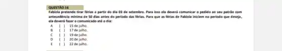 QUESTÃO 16
Fabiola pretende tirar férias a partir do dia 03 de setembro. Para isso ela deverá comunic ro pedido ao seu patrão com
antecedência minima de 50 dias antes do periodo das férias. Para que as férias de Fabiola iniciem no periodo que deseja,
ela deverá fazer o comunicado até o dia:
A I 15 de julho.
B I 17 de julho.
C i ) 19 de julho.
D ( ) 20 de julho.
E	) 22 de julho.