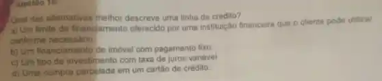 questão 16:
Qual das alternativas melhor descreve uma linha de crédito?
a) Um limite de financiamento oferecido por uma instituição financeira que o cliente pode utilizar
conforme necessário.
b) Um financiamento de imóvel com pagamento fixo.
c) Um tipo de investimento com taxa de juros variável
d) Uma compra parcelada em um cartão de crédito.