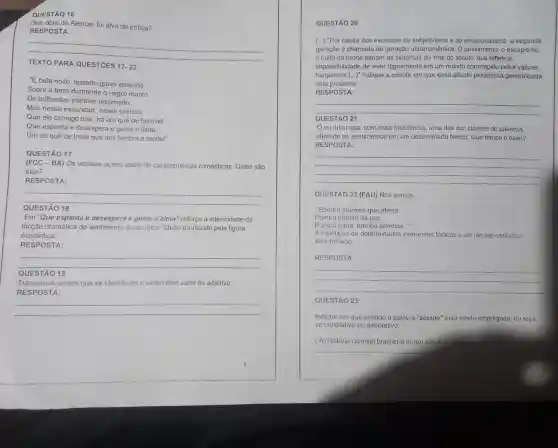 QUESTÃO 16
Que obra de Alencar foi alvo de critica?
RESPOSTA:
__
17-22
"E bela noite, quando grave estende
Sobre a terra dormente o negro manto
De brilhantes estrelas recamado:
Mas nessa escuridão nesse silêncio
Que ele consigo traz hả um quê de horrivel
Que espanta e desespera e geme n'alma;
Um de quê de triste que nos iembra a morte!"
QUESTÃO 17
(FCC - BA) Os verssos acima usam de características românticas. Quais são
elas?
RESPOSTA:
__
QUESTÃ 8
Em "Que espanta e desespera e geme n'alma" reforça a intensidade da
dicção dramática do do eu lirico. Efeito produzido pela figura
semântica:
RESPOSTA:
__
QUESTÃO 19
Transcreva versos que se identificam o verbo com valor de adjetivo:
RESPOSTA:
__
QUESTÃO 20
(...) "Por causa dos excessos do e do emocionalismo, a segunda
geração é chamada de geração ultrarromântica . O pessimismo, o escapismo,
culto da morte seriam os sintomas do 'mal do século'que reflete a
impossibilidade de viver dignamente em um mundo corrompido pelos valores
burgueses.(...)"Indique a estrofe em que essa atitude pessimista generalizada
está presente:
RESPOSTA:
__
countries QUESTÃO 21
eu lirico usa com mais insistência uma das dez classes de palavras,
situando os sentimentos em um determinado tempo. Que tempo é esse?
RESPOSTA:
__
QUESTÃO 22 (FAU)Nos versos:
"Bomba atômica que aterra
Pomba atónita da paz
Pomba tonta, bomba atômica..."
A repeticão de determinados elementos fônicos é um recurso estilistico
denominado:
RESPOSTA:
__
QUESTÃO 23
Indique em que sentido a palavra "século" está sendo empregada, ou seja,
se conotativo ou denotativo:
(A) história colonial brasileira durou séculos
__
