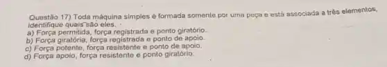 Questão 17) Toda máquina simples é formada somente por uma peça e está associada a três elementos,
identifique quais são eles.
a) Força permitida , força registrada e ponto giratório
b) Força giratória força registrada e ponto de apoio.
c)força resistente e ponto de apoio.
d) Força apoio, força resistente e ponto giratório.