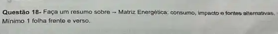 Questão 18- Faça um resumo sobre - Matriz Energética: consumo impacto-e fontes alternativas.
Minimo 1 folha frente e verso.