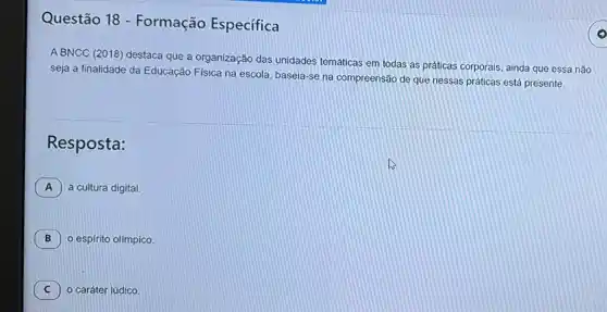 Questão 18 - Formação Específica
A BNCC (2018) destac que a organização das unidades temáticas em todas as práticas corporais, ainda que essa não
seja a finalidade da Educação Física na escola baseia-se na compreensã de que nessas práticas está presente
Resposta:
A a cultura digital.
B o espírito olímpico. B
C o caráter lúdico. C