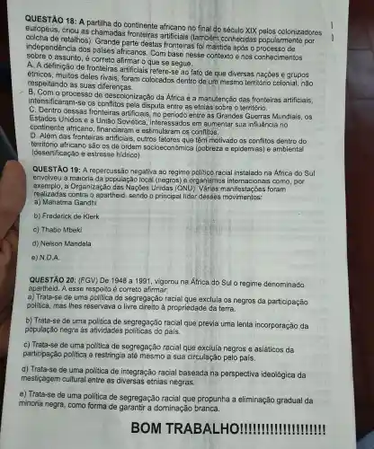 QUESTÃO 18: A partilha do continente africano no final do século XIX pelos colonizadores
europeus , criou as chamadas fronteiras artificiais (também conhecidas popularmente por
colcha de retalhos). Grande parte destas fronteiras ; fõi mantida após o de
independência dos paises africanos . Com base nesse contexto e nos conhecimentos
sobre o assunto , é correto afirmar o que se segue.
A. A definição de fronteiras artificiais refere-se ao fato de que diversas nações e grupos
étnicos , muitos deles rivais , foram colocados dentro de um mesmo território colonial não
respeitando as suas diferenças.
B. Com o de descolonização da África e a manutenção das fronteiras artificiais.
intensificaram-se os conflitos pela disputa entre as etnias sobre o território.
C. Dentro dessas fronteiras artificiais ; no período entre as Grandes Guerras Mundiais , OS
Estados Unidos e a União Soviética , interessados em aumentar sua influência i no
continente africano , financiaram e estimularam I OS conflitos.
D. Além das fronteiras artificiais , outros fatores : que têm motivado os conflitos dentro do
território africano são os de ordem socioeconômica (pobreza e epidemias)e ambiental
(desertificação e estresse hídrico).
QUESTÃO 19: A repercussãc negativa ao regime político racial instalado na África do Sul
envolveu a maioria I da populaçãc local (negros) e organismos como, por
exemplo,a Organizaçãc das Nações Unidas (ONU)). Várias manifestações foram
realizadas contra o apartheid , sendo o principal lider desses movimentos:
a)Mahatma Gandhi
b)Frederick de Klerk
c) Thabo Mbeki
d) Nelson Mandela
e) N.D.A.
QUESTÃO 20 : (FGV) De 1948 a 1991 , vigorou na Africa do Sul o regime denominado
apartheid . A esse respeito é correto afirmar:
a) Trata-se de uma política de segregação racial que excluía os negros da participação
política , mas Ihes reservava o à propriedade da terra.
b)Trata-se de uma política de segregação racial que previa uma lenta incorporação da
população negra às atividades políticas do país.
c) Trata -se de uma política de segregação racial que excluía negros e asiáticos da
participação politica e restringia I até mesmo a sua circulação pelo país.
d)Trata-se de uma política de integração racial baseada na perspectiva ideológica da
mesticagem cultural entre as etnias negras.
e) Trata I-se de uma política de segregação racial que propunha a eliminação gradual da
minoria negra , como forma de garantir a dominação branca.
BOM TR AB
!