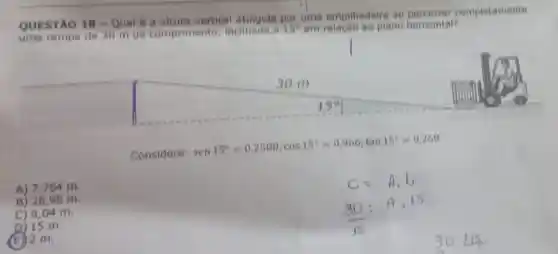 QUESTÃO 18 - Qual
é a altura vertical uma empilhadeira ao completamente
rampa de 30 m de comprimento inclinada a 15^circ 
em plano horizontal?
Considere: sen15^circ =0,2588;cos15^circ =0,966;tan15^circ =0,260
A) 7,764 m.
B) 2898 m.
C) 8,04 m.
D) 15 m.
(E) 2 m.
30