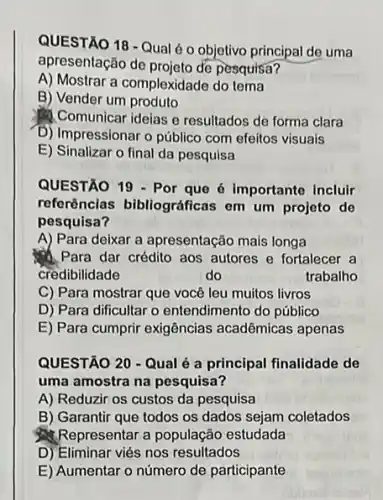 QUESTÃO 18 - Qualé o objetivo principal de uma
apresentação de projeto để pesquisa?
A) Mostrar a complexidade do tema
B) Vender um produto
Comunicar ideias e resultados de forma clara
D) Impressionar o público com efeitos visuais
E) Sinalizar o final da pesquisa
QUESTÃO 19 - Por que 6 importante Incluir
referências bibliográfica:em um projeto de
pesquisa?
A) Para deixar a apresentação mais longa
Para dar crédito aos autores e fortalecer a
credibilidade	do	trabalho
C) Para mostrar que você leu muitos livros
D) Para dificultar o entendimento do público
E) Para cumprir exigências acadêmicas apenas
QUESTÃO 20 - Qualé a principal finalidade de
uma amostra na pesquisa?
A) Reduzir os custos da pesquisa
B) Garantir que todos os dados sejam coletados
Representar a população estudada
D) Eliminar viés nos resultados
E) Aumentar o número de participante