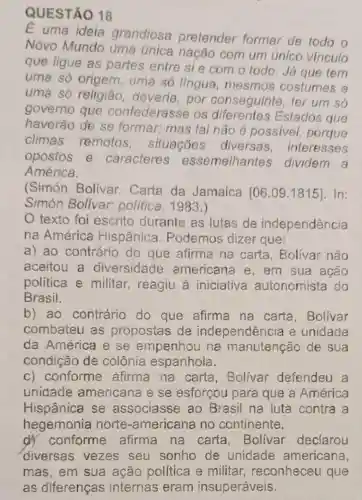 QUESTÃO 18
E uma ideia grandiosa pretender formar de todo o
Novo Mundo uma única nação com um único vinculo
que ligue as partes entre si e com o todo. Já que tem
uma só origem uma só língua mesmos costumes e
uma só religião deveria, por conseguinte, ter um só
governo que confederasse os diferentes Estados que
haverão de se formar; mas tal não é possivel porque
climas remotos situações diversas interesses
opostos e caracteres essemelhantes dividem a
América.
(Simón Bolívar.Carta da Jamaica
[06.09.1815] In:
Simón Bolivar:política, 1983.)
texto foi escrito durante as lutas de independência
na América Hispânica . Podemos dizer que:
a) ao contrário do que afirma na carta, Bolivar não
aceitou a diversidade americana e , em sua ação
politica e militar reagiu à iniciativa autonomista do
Brasil.
b) ao contrário do que afirma na carta , Bolivar
combateu as propostas de independência e unidade
da América e se empenhou na manutenção de sua
condição de colônia espanhola.
c) conforme afirma na carta , Bolívar defendeu a
unidade americana e se esforçou para que a América
Hispânica se associasse ao Brasil na luta contra a
hegemonia norte -americana no continente.
d) conforme afirma na carta,Bolivar declarou
diversas vezes seu sonho de unidade americana,
mas, em sua ação política e militar reconheceu que
as diferenças internas eram insuperáveis.