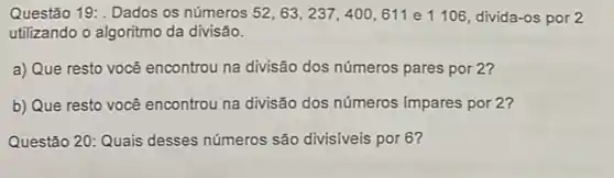 Questão 19: . Dados os números 52,63,237,400,611 e 1106, divida -os por 2
utilizando o algoritmo da divisão.
a) Que resto vocé encontrou na divisão dos números pares por 2?
b) Que resto você encontrou na divisão dos números (mpares por 2?
Questão 20: Quais desses números são divisiveis por 6?