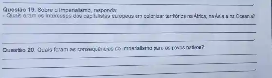 Questão 19. Sobre o Imperialismo , responda:
- Quais eram os interesses dos capitalistas europeus em colonizar territórios na África, na Ásia e na Oceania?
__
Questão 20. Quais foram as consequências do Imperialismo para os povos nativos?
__