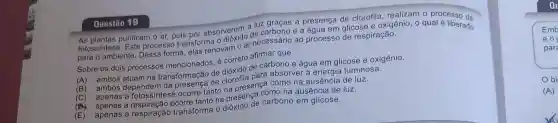 Questão 19
As plantas purificam o ar, pois por absorverem a luz graças à presença de clorofila, realizam o processo da
fotossintese. Este processo transforma o (c) do de carbono e a água em glicose e oxigênio o qual é liberado
para o ambiente. Dessa forma, elas renovam o ar necessário ao processo de respiração.
Sobre os dois processos mencionados, é correto afirmar que
(A) ambos atuam na transformação de dióxido de carbono e água em glicose e oxigênio.
(B) ambos dependen de clorofila para absorver a luminosa.
(C) apenas a fotossintese ocorre tanto na presença como na ausência de luz.
(B) apenas a ocorre tanto na presença como na ausência de luz.
(E) apenas a respiração transforma o carbono em glicose.