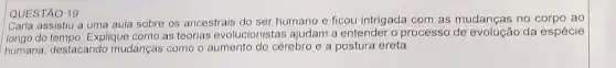 QUESTÃO 19
Carla assistiu a uma aula sobre os ancestrais do ser humano e ficou intrigada com as mudanças no corpo ao
longo do tempo. Explique como as teorias evolucionistas ajudam a entender o processo de da espécie
humana, destacando mudanças como o aumento do cérebro e a postura ereta.