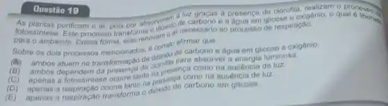 Questão 19
fotossintese. Efficam o ar, pois por absorverem a luz graças a presença de clorofila
de carbono e a água em glicose e oxigênic o qual é liberad.
ambiente. Dessa forma, elas renovam o ar necessário ao processo de respiração.
Sobre os dois processos mencionados, é correto afirmar que
(A)
ambos atuam na transformação de dióxido de carbono e água em glicose e oxigênio.
(B)ambos dependem da de clorofila para absorver a energia luminosa.
(C) apenas a fotossintese ocorre tanto na presença como na ausência de luz.
(D)
apenas a ocorre tanto na presença como na ausência de luz.
(E) apenas a respiração transforma o dióxido de carbono em glicose.