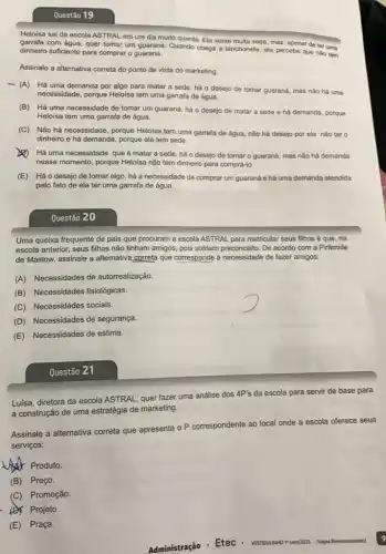 Questão 19
Heloisa sai da escola ASTRAL em um dia muito quente. Ela sente muita sede, mas, apesar de ter uma
com água, quer tomar um guaraná, Quando chega a lanchonete, ela percebe que nào tem
dinheiro suficiente para comprar o guaraná.
Assinale a alternativa correta do ponto de vista do marketing:
- (A) Há uma demanda por algo para matar a sede, há o desejo de tomar guaraná mas nào há uma
necessidade, porque Heloisa tem uma garrafa de água.
(B) Há uma necessidade de tomar um guaraná há o desejo de matar a sede e há demanda, porque
Heloísa tem uma garrafa de água.
(C) Não há necessidade porque Heloisa tem uma garrafa de água, não há desejo por ela nào ter o
dinheiro e há demanda , porque ela tem sede.
(2) Há uma necessidade que é matar a sede, há o desejo de tomar o guaraná,mas nào há demanda
nesse momento, porque Helolsa não tem dinheiro para comprá-lo.
(E) Háo desejo de tomar algo, há a necessidade de comprar um guaraná e há uma demanda atendida
pelo fato de ela ter uma garrafa de água.
Questão 20
Uma queixa frequente de pais que procuram a escola ASTRAL para matricular seus filhos é que , na
escola anterior, seus filhos não tinham amigos, pois sofriam preconceito. De acordo com a Pirâmide
de Maslow, assinale a alternativa correta que corresponde à necessidade de fazer amigos:
(A) Necessidades de autorrealização.
(B) Necessidades fisiologicas.
(C) Necessidades socials.
(D) Necessidades de segurança.
(E) Necessidades de estima.
Questão 21
Luísa, diretora da escola ASTRAL, quer fazer uma análise dos
4P's escola para servir de base para
a construção de uma estratégia de marketing.
Assinale a alternativa correta que apresenta o P correspondente ao local onde a escola oferece seus
serviços:
Produto.
(B) Preço.
(C) Promoção.
(D) Projeto.
E Praça.