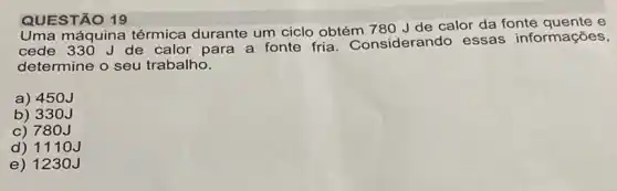 QUESTÃO 19
máquina térmica durante um ciclo obtém 780 J de calor da fonte quente e
cede 330 Jde calor para a fonte fria. Considerando essas informações,
determine o seu trabalho.
a) 450J
b) 33 oJ
c) 780J
d) 1110J
e) 1230J