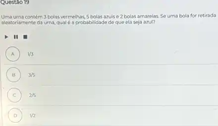 Questáo 19
Uma urna contém 3 bolas vermelhas 5 bolas azuis e2 bolas amarelas. Se uma bola for retirada
aleatoriamente da urna, qual é a probabilidade de que ela seja azul?
II
A ) 1/3
B ) 3/5
C ) 2/5
D ) 1/2