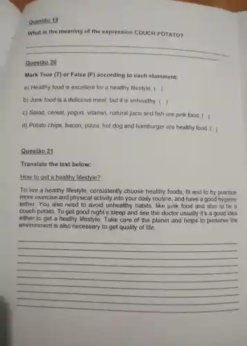 Questão 19
What is the meaning of the expression COUCH POTATO?
Questão 20
Mark True (T) or False (F) according to each statement:
a) Healthy food is excellent for a healthy lifestyle. ()
b) Junk food is a delicious meal but it is unhealthy. ()
c) Salad, cereal, yogurt vitamin, natural juice and fish are junk food. 
()
d) Potato chips, bacon , pizza, hot dog and hamburger are healthy food. ()
Questão 21
Translate the text below:
How to get a healthy lifestyle?
To live a healthy consistently choose healthy foods, fit and to try practice
more exercise and physical activity into your daily routine, and have a good hygiene
either. You also need to avoid unhealthy habits, like junk food and also to be a
couch potato. To get good night's sleep and see the doctor usually it's a good idea
either to get a heathy Take care of the planet and helps to preserve the
environment is also necessary to get quality of life.
__