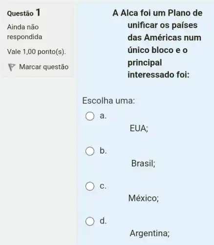 Questão 1
A Alca foi um Plano de
unificar os países
das Américas num
único bloco e o
principal
interessado foi:
Escolha uma:
a.
EUA;
b.
Brasil;
C.
México;
Argentina;