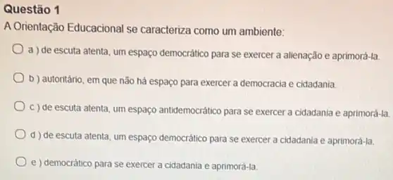 Questão 1
A Orientação Educacional se caracteriza como um ambiente:
a) de escuta atenta, um espaço democrático para se exercer a alienação e aprimorá-la.
b ) autoritário, em que não há espaço para exercer a democracia e cidadania.
c) de escuta atenta um espaço antidemocrático para se exercer a cidadania e aprimorá-la.
d) de escuta atenta, um espaço democrático para se exercer a cidadania e aprimorá-la.
e) democrático para se exercer a cidadania e aprimorá-la.