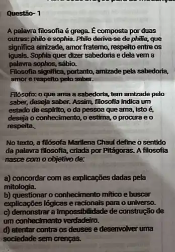 Questão- 1
A palavra filosofia é grega. É composta por duas
outras: philo e sophia Philo deriva-se de philia, que
significa amizade, amor fratemo, respeito entre os
iguais. Sophia quer dizer sabedoria e dela vem a
palavra sophos, sábio.
Filosofia significa, portanto , amizade pela sabedoria,
amor e respeito pelo saber.
Filósofo: o que ama a sabedoria, tem amizade pelo
saber, deseja saber. Assim,filosofia indica um
estado de espfrito, o da pessoa que ama, isto
deseja o conhecimento, o estima, o procura eo
respeita.
No texto, a filósofa Marilena Chauí define o sentido
da palavra filosofia, criada por Pitágoras. A filosofia
nasce com o objetivo de
a) concordar com as explicações dadas pela
mitologia.
b) questionar o conheciment mftico e buscar
explicações lógicas e racionais para o universo.
c) demonstrar a impossibilidade de construção de
um conhecimento verdadeiro.
d) atentar contra os deuses e desenvolver uma