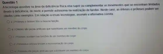 Questão 1
A tecnologia assistiva na área da deficiência fisica visa suprir ou complementar os movimentos que se encontram limitados
devido à deficiência de modo a permitir autonomia na realização de tarefas . Neste caso, as órteses e próteses podem ser
citadas como exemplos. Em relação a essas tecnologias assinale a alternativa correta.
a) Próteses e orteses têm a mesma função
b) Orteses são peças artificiais que substituem um membro do corpo.
c) Próteses auxiliam nas funções de um membro do corpo
d) Próteses e órteses limitam a movimentação do corpo.
e ) Proteses são peças artificiais que substituem um membro do corpo