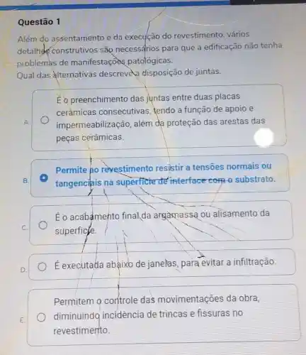 Questão 1
Além do assentamento e da execução do revestimento vários
detalh construtivos sắp necessarios para que a edificação não tenha
problemas de manifestaçoes patológicas.
Qual das alternativas descrevela disposição de juntas.
Éo preenchimento das juntas entre duas placas
ceràmicas consecutivas , tendo a função de apoio e
impermeabilização , além da proteção das arestas das
peças cerâmicas.
Permite ao revestimento resistir a tensoes normais ou
C
tangenciais na superficie de interface com o substrato.
Éo acabamento finalda argamassa ou alisamento da
superficle.
E executada abaixb de janelas para evitar a infiltração.
Permitem 9 controle das movimentações da obra,
diminuindo incidencia de trincas e fissuras no
revestimento.