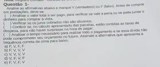 Questão 1-
Analise as afirmativas abaixo e marque V (verdadeiro) ou F (falso)Antes de comprar
em prestações, deve -se:
()
 Analisar o valor total a ser pago para verificar se vale a pena ou se pode juntar o
dinheiro para comprar à vista.
() Verificar se os juros cobrados não são abusivos.
despesa, para não haver surpresas na hora de pagar.
()
 Conferir se, no cálculo apresentado das parcelas, estão contidas as taxas de
pode comprometel seu orçamento no futuro. Assinale a que apresenta a
()
 Analisar o tempo necessário para realizar todo o pagamento e se essa dívida não
sequência correta de cima para baixo:
a) F, V, F, F
b) F, V, V, V
c) V, V, V, V
d) V, F,V,F
e) F, V, F,V