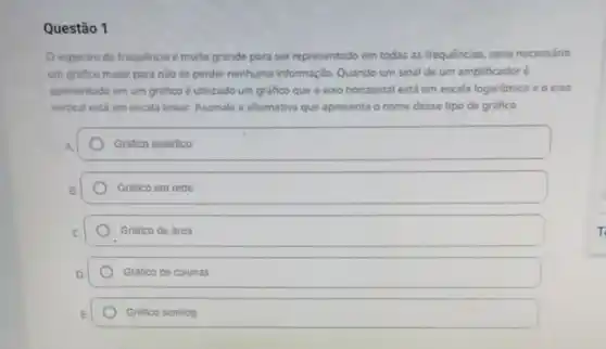 Questão 1
espectro de frequência e muito grande para ser representado em todas as frequências, sena necessáno
um grafico maior para nào se perder nenhuma informação. Quando um sinal de um amplificadoré
apresentado em um grafico é utilizado um grafico que o exo horizontal está em escala logaritmica eoeoxo
vertical esti em escala linear. Assinale a alternativa que apresenta o nome desse tipo de grafico
A.	Gráfico analitico
B	Grafico em rede
C	Grafico de area
D	Grafico de colunas
E	Grafico semilog