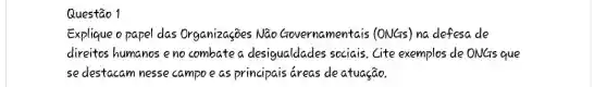 Questão 1
Explique opapel das Organizaçōes Não Governamentais (ONGs) na defesa de
direitos humanos eno combate a desigualdades sociais . Cite exemplos de ONGs que
se destacam nesse campoe as principais áreas deatuação.